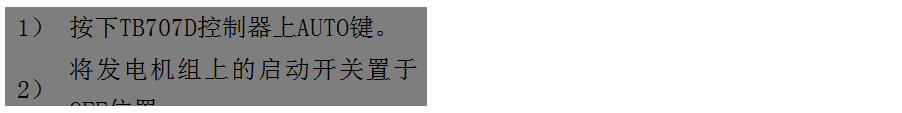 文本框: 1）	按下TB707D控制器上AUTO鍵。
2）	將發(fā)電機(jī)組上的啟動開關(guān)置于OFF位置。
3）	將ATS柜上的供電選擇開關(guān)置于AUTO位置。（即自動位置）

